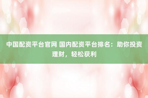中国配资平台官网 国内配资平台排名：助你投资理财，轻松获利