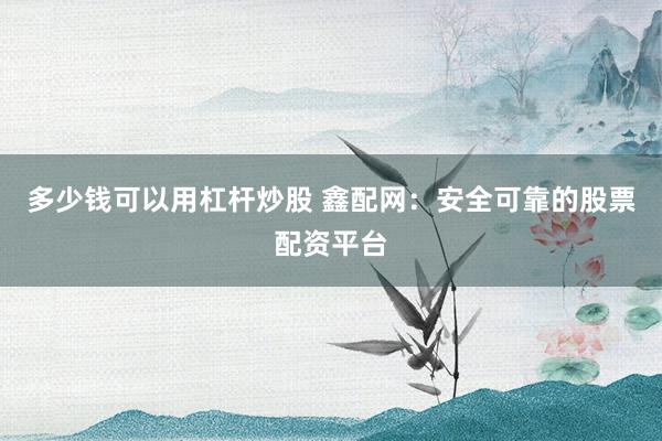 多少钱可以用杠杆炒股 鑫配网：安全可靠的股票配资平台