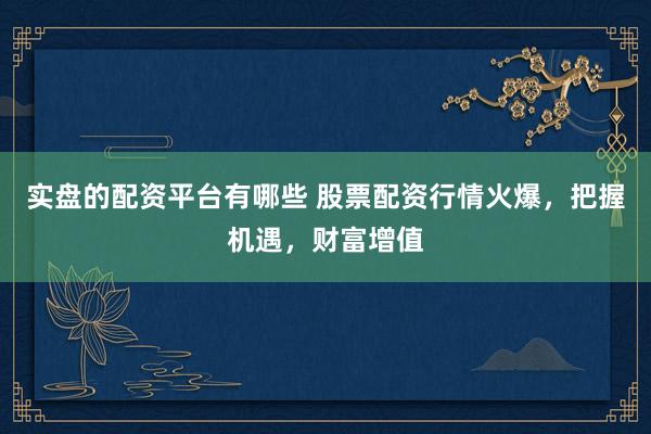 实盘的配资平台有哪些 股票配资行情火爆，把握机遇，财富增值