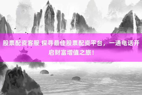 股票配资客服 探寻最佳股票配资平台，一通电话开启财富增值之旅！