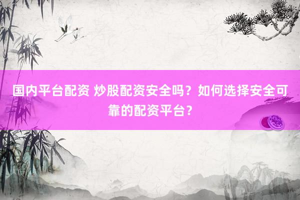 国内平台配资 炒股配资安全吗？如何选择安全可靠的配资平台？