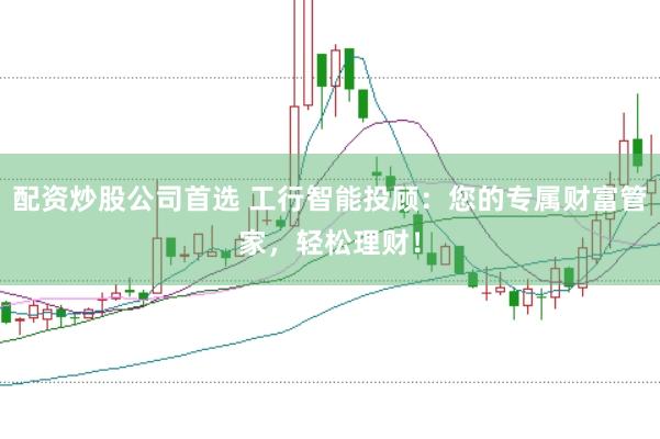 配资炒股公司首选 工行智能投顾：您的专属财富管家，轻松理财！