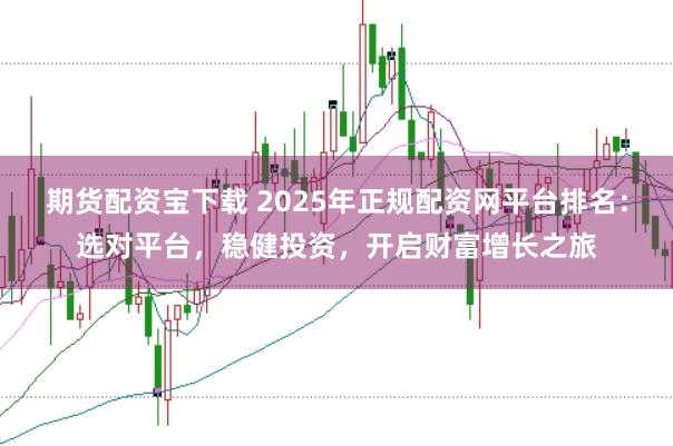 期货配资宝下载 2025年正规配资网平台排名：选对平台，稳健投资，开启财富增长之旅