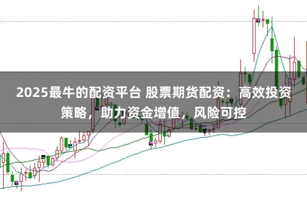 2025最牛的配资平台 股票期货配资：高效投资策略，助力资金增值，风险可控