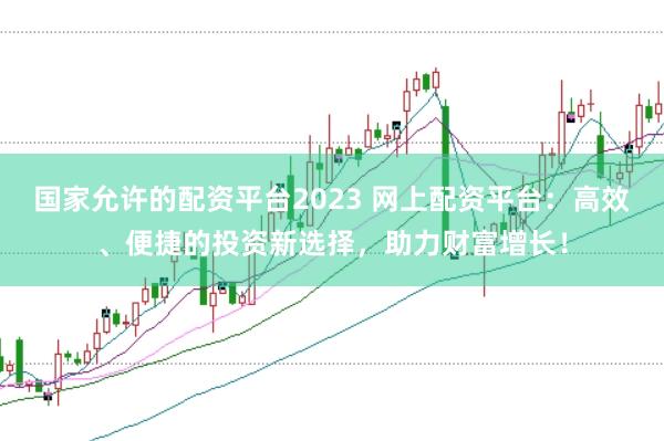 国家允许的配资平台2023 网上配资平台：高效、便捷的投资新选择，助力财富增长！