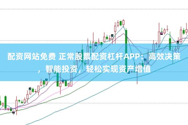 配资网站免费 正常股票配资杠杆APP：高效决策，智能投资，轻松实现资产增值