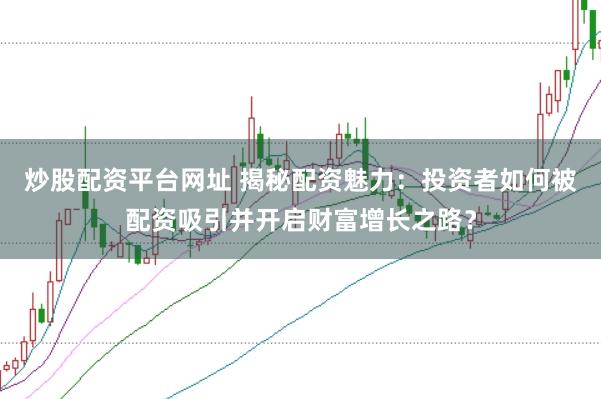 炒股配资平台网址 揭秘配资魅力：投资者如何被配资吸引并开启财富增长之路？