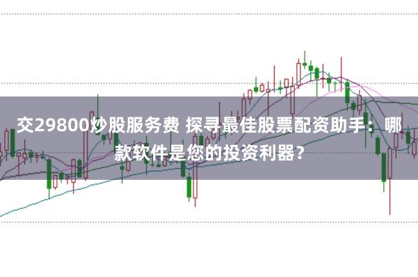 交29800炒股服务费 探寻最佳股票配资助手：哪款软件是您的投资利器？