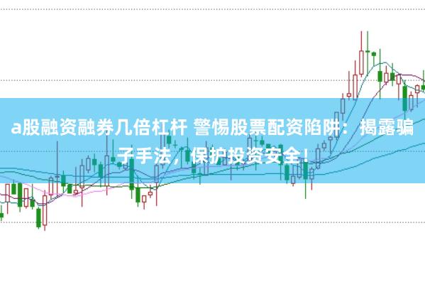 a股融资融券几倍杠杆 警惕股票配资陷阱：揭露骗子手法，保护投资安全！