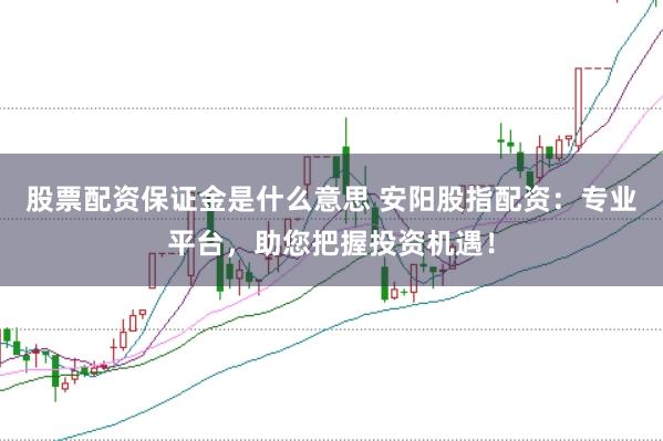 股票配资保证金是什么意思 安阳股指配资：专业平台，助您把握投资机遇！