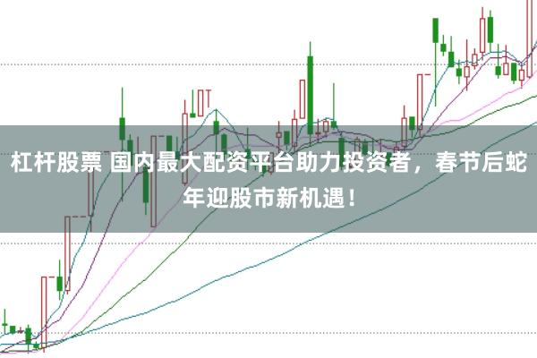 杠杆股票 国内最大配资平台助力投资者，春节后蛇年迎股市新机遇！