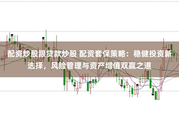 配资炒股跟贷款炒股 配资套保策略：稳健投资新选择，风险管理与资产增值双赢之道