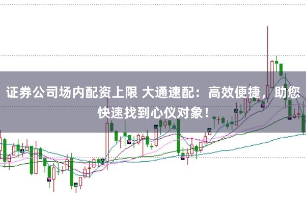 证券公司场内配资上限 大通速配：高效便捷，助您快速找到心仪对象！