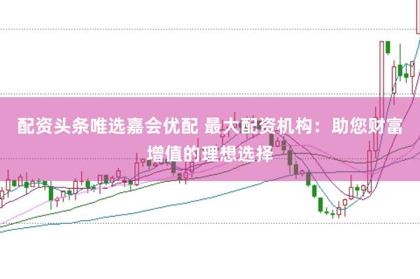 配资头条唯选嘉会优配 最大配资机构：助您财富增值的理想选择