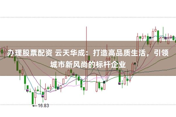 办理股票配资 云天华成：打造高品质生活，引领城市新风尚的标杆企业
