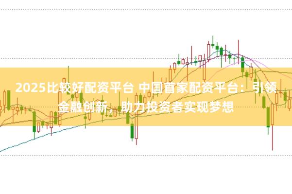 2025比较好配资平台 中国首家配资平台：引领金融创新，助力投资者实现梦想