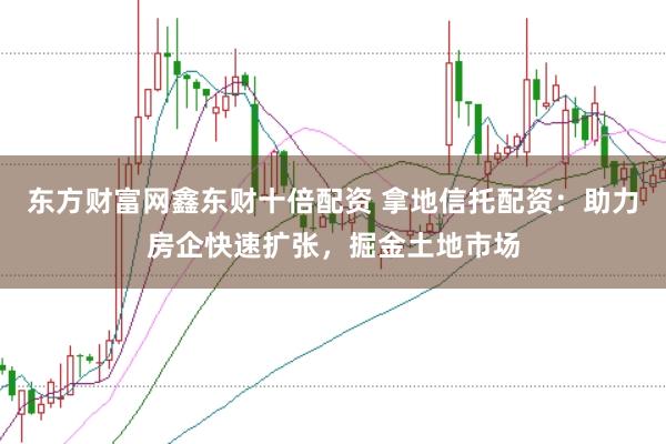 东方财富网鑫东财十倍配资 拿地信托配资：助力房企快速扩张，掘金土地市场