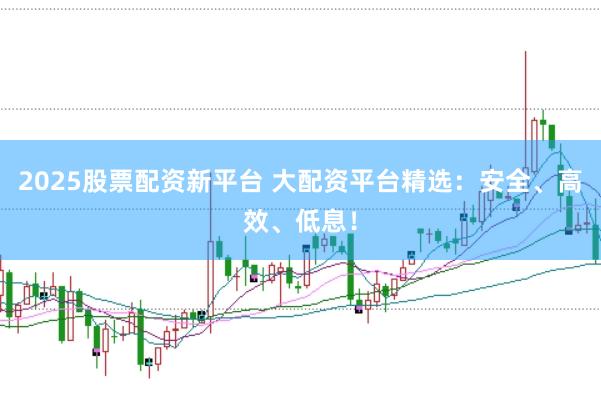 2025股票配资新平台 大配资平台精选：安全、高效、低息！