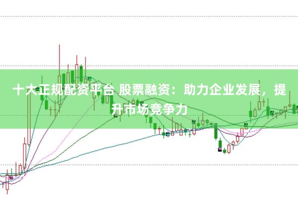 十大正规配资平台 股票融资：助力企业发展，提升市场竞争力