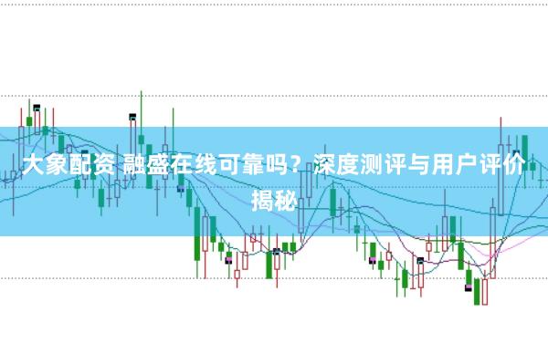 大象配资 融盛在线可靠吗？深度测评与用户评价揭秘