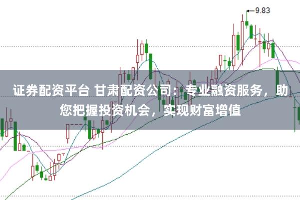 证券配资平台 甘肃配资公司：专业融资服务，助您把握投资机会，实现财富增值