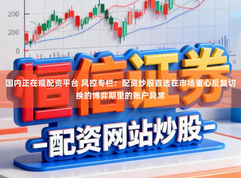 国内正在规配资平台 风控专栏：配资炒股首选在市场重心反复切换的博弈期里的账户异常