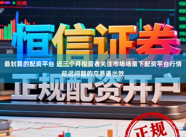 最划算的配资平台 近三个月投资者关注市场场景下配资平台行情延迟问题的交易退出效