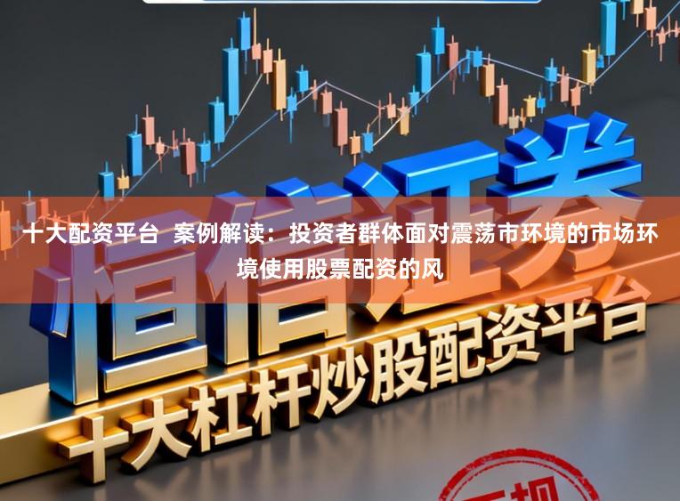 十大配资平台 案例解读:投资者群体面对震荡市环境的市场环境使用股票配资的风
