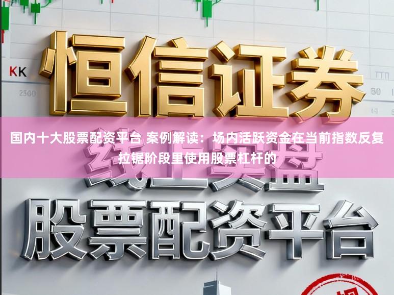 国内十大股票配资平台 案例解读：场内活跃资金在当前指数反复拉锯阶段里使用股票杠杆的