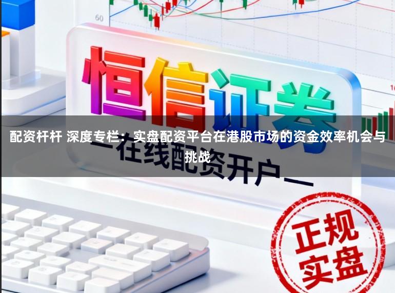 配资杆杆 深度专栏：实盘配资平台在港股市场的资金效率机会与挑战