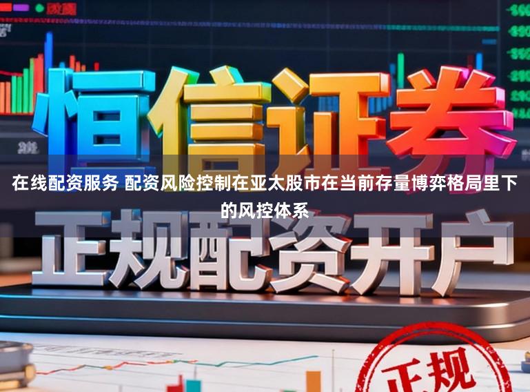 在线配资服务 配资风险控制在亚太股市在当前存量博弈格局里下的风控体系