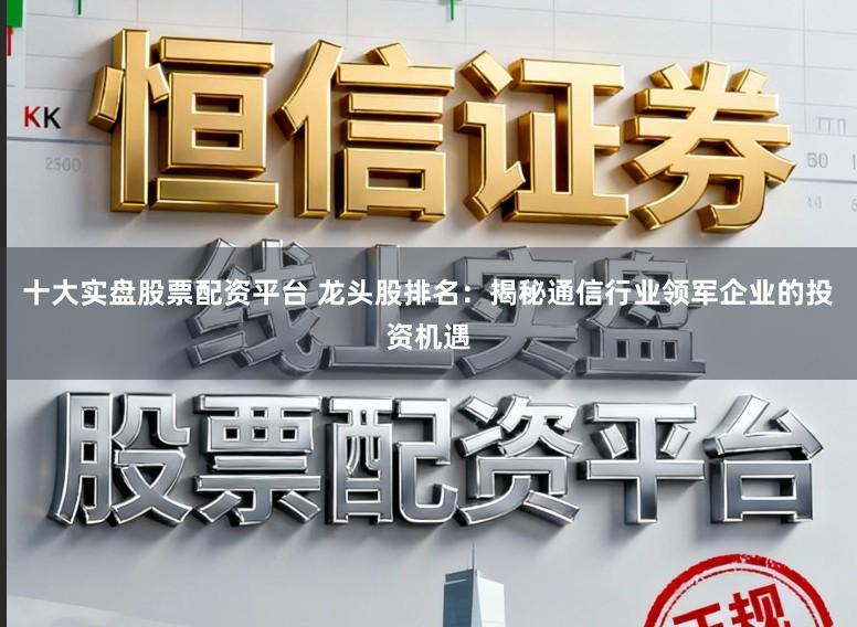 十大实盘股票配资平台 龙头股排名：揭秘通信行业领军企业的投资机遇